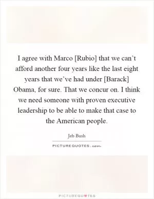 I agree with Marco [Rubio] that we can’t afford another four years like the last eight years that we’ve had under [Barack] Obama, for sure. That we concur on. I think we need someone with proven executive leadership to be able to make that case to the American people Picture Quote #1