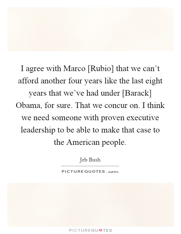 I agree with Marco [Rubio] that we can't afford another four years like the last eight years that we've had under [Barack] Obama, for sure. That we concur on. I think we need someone with proven executive leadership to be able to make that case to the American people Picture Quote #1