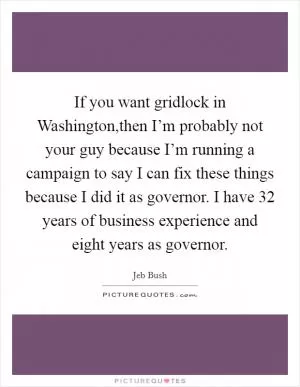 If you want gridlock in Washington,then I’m probably not your guy because I’m running a campaign to say I can fix these things because I did it as governor. I have 32 years of business experience and eight years as governor Picture Quote #1