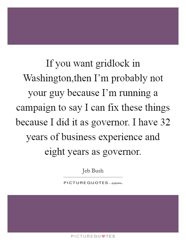 If you want gridlock in Washington,then I'm probably not your guy because I'm running a campaign to say I can fix these things because I did it as governor. I have 32 years of business experience and eight years as governor Picture Quote #1