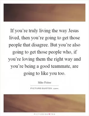 If you’re truly living the way Jesus lived, then you’re going to get those people that disagree. But you’re also going to get those people who, if you’re loving them the right way and you’re being a good teammate, are going to like you too Picture Quote #1