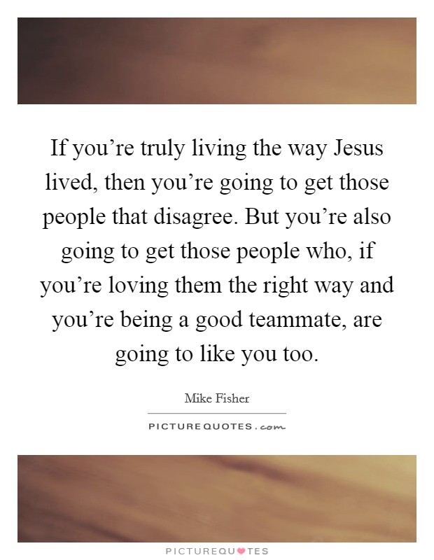If you're truly living the way Jesus lived, then you're going to get those people that disagree. But you're also going to get those people who, if you're loving them the right way and you're being a good teammate, are going to like you too Picture Quote #1