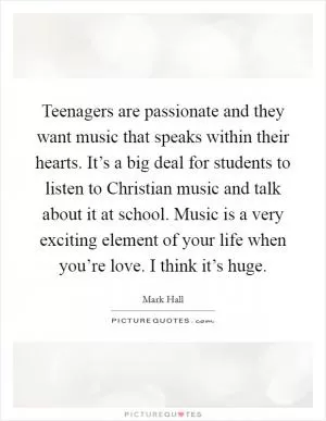 Teenagers are passionate and they want music that speaks within their hearts. It’s a big deal for students to listen to Christian music and talk about it at school. Music is a very exciting element of your life when you’re love. I think it’s huge Picture Quote #1
