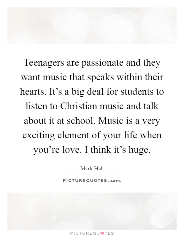 Teenagers are passionate and they want music that speaks within their hearts. It's a big deal for students to listen to Christian music and talk about it at school. Music is a very exciting element of your life when you're love. I think it's huge Picture Quote #1