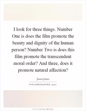 I look for three things. Number One is does the film promote the beauty and dignity of the human person? Number Two is does this film promote the transcendent moral order? And three, does it promote natural affection? Picture Quote #1