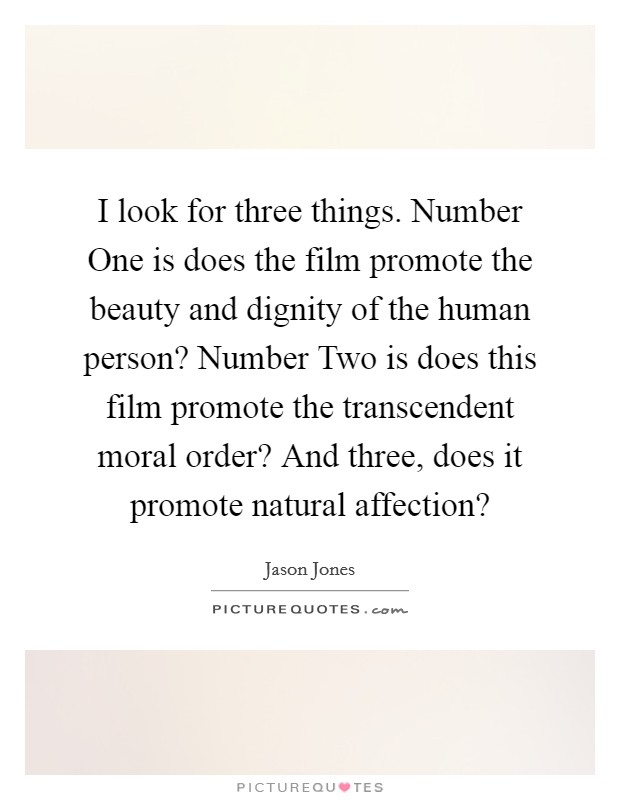 I look for three things. Number One is does the film promote the beauty and dignity of the human person? Number Two is does this film promote the transcendent moral order? And three, does it promote natural affection? Picture Quote #1