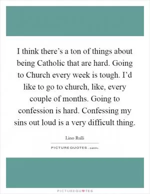 I think there’s a ton of things about being Catholic that are hard. Going to Church every week is tough. I’d like to go to church, like, every couple of months. Going to confession is hard. Confessing my sins out loud is a very difficult thing Picture Quote #1