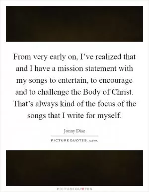 From very early on, I’ve realized that and I have a mission statement with my songs to entertain, to encourage and to challenge the Body of Christ. That’s always kind of the focus of the songs that I write for myself Picture Quote #1