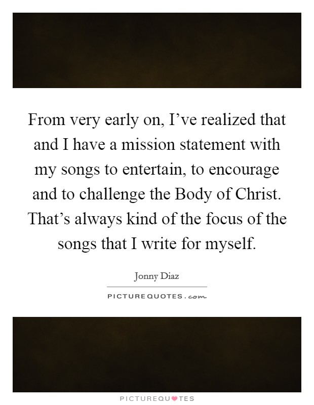 From very early on, I've realized that and I have a mission statement with my songs to entertain, to encourage and to challenge the Body of Christ. That's always kind of the focus of the songs that I write for myself Picture Quote #1