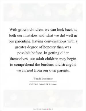 With grown children, we can look back at both our mistakes and what we did well in our parenting, having conversations with a greater degree of honesty than was possible before. In getting older themselves, our adult children may begin to comprehend the burdens and strengths we carried from our own parents Picture Quote #1