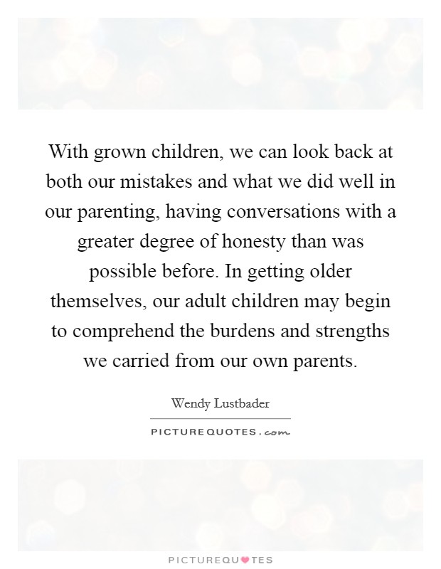 With grown children, we can look back at both our mistakes and what we did well in our parenting, having conversations with a greater degree of honesty than was possible before. In getting older themselves, our adult children may begin to comprehend the burdens and strengths we carried from our own parents Picture Quote #1