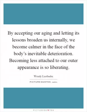 By accepting our aging and letting its lessons broaden us internally, we become calmer in the face of the body’s inevitable deterioration. Becoming less attached to our outer appearance is so liberating Picture Quote #1