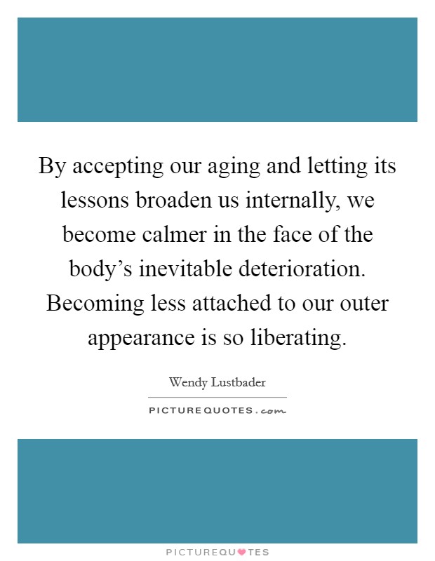 By accepting our aging and letting its lessons broaden us internally, we become calmer in the face of the body's inevitable deterioration. Becoming less attached to our outer appearance is so liberating Picture Quote #1