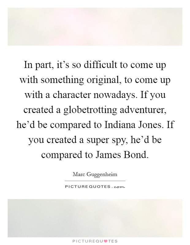 In part, it's so difficult to come up with something original, to come up with a character nowadays. If you created a globetrotting adventurer, he'd be compared to Indiana Jones. If you created a super spy, he'd be compared to James Bond Picture Quote #1