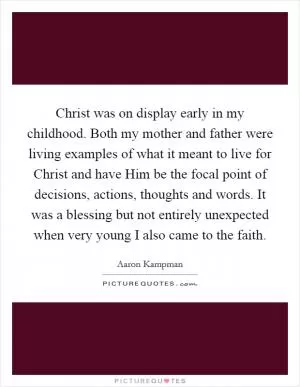 Christ was on display early in my childhood. Both my mother and father were living examples of what it meant to live for Christ and have Him be the focal point of decisions, actions, thoughts and words. It was a blessing but not entirely unexpected when very young I also came to the faith Picture Quote #1