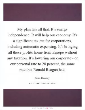 My plan has all that. It’s energy independence. It will help our economy. It’s a significant tax cut for corporations, including automatic expensing. It’s bringing all those profits home from Europe without any taxation. It’s lowering our corporate - or our personal rate to 28 percent, the same rate that Ronald Reagan had Picture Quote #1