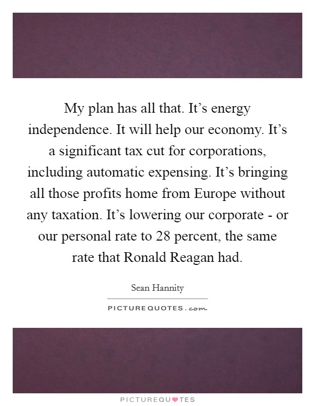 My plan has all that. It's energy independence. It will help our economy. It's a significant tax cut for corporations, including automatic expensing. It's bringing all those profits home from Europe without any taxation. It's lowering our corporate - or our personal rate to 28 percent, the same rate that Ronald Reagan had Picture Quote #1