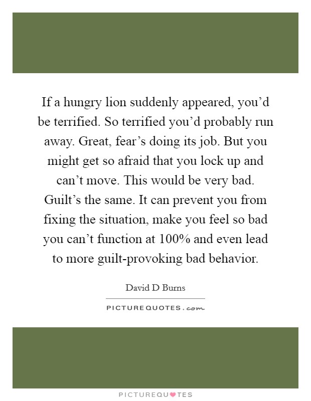 If a hungry lion suddenly appeared, you'd be terrified. So terrified you'd probably run away. Great, fear's doing its job. But you might get so afraid that you lock up and can't move. This would be very bad. Guilt's the same. It can prevent you from fixing the situation, make you feel so bad you can't function at 100% and even lead to more guilt-provoking bad behavior Picture Quote #1