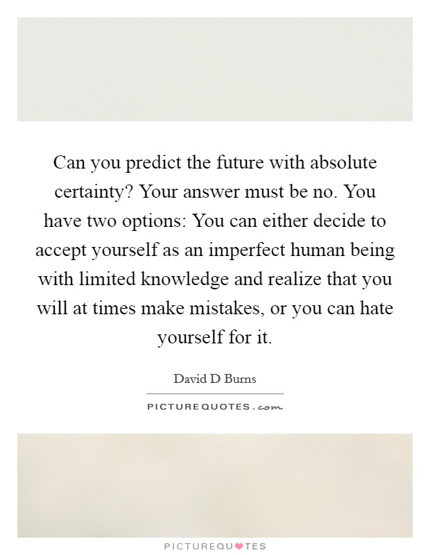 Can you predict the future with absolute certainty? Your answer must be no. You have two options: You can either decide to accept yourself as an imperfect human being with limited knowledge and realize that you will at times make mistakes, or you can hate yourself for it Picture Quote #1