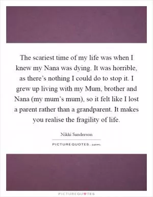 The scariest time of my life was when I knew my Nana was dying. It was horrible, as there’s nothing I could do to stop it. I grew up living with my Mum, brother and Nana (my mum’s mum), so it felt like I lost a parent rather than a grandparent. It makes you realise the fragility of life Picture Quote #1