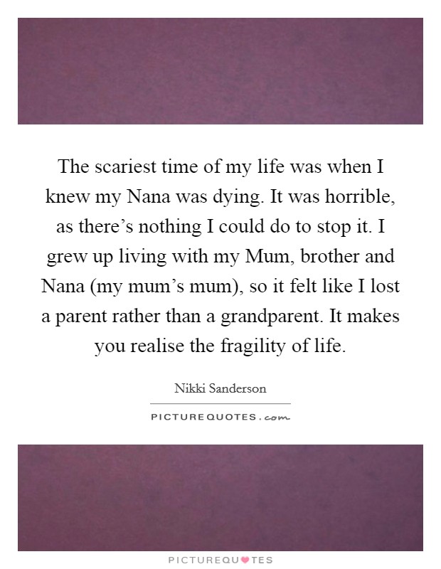 The scariest time of my life was when I knew my Nana was dying. It was horrible, as there's nothing I could do to stop it. I grew up living with my Mum, brother and Nana (my mum's mum), so it felt like I lost a parent rather than a grandparent. It makes you realise the fragility of life Picture Quote #1