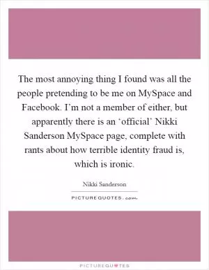 The most annoying thing I found was all the people pretending to be me on MySpace and Facebook. I’m not a member of either, but apparently there is an ‘official’ Nikki Sanderson MySpace page, complete with rants about how terrible identity fraud is, which is ironic Picture Quote #1