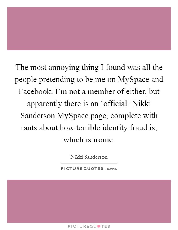 The most annoying thing I found was all the people pretending to be me on MySpace and Facebook. I'm not a member of either, but apparently there is an ‘official' Nikki Sanderson MySpace page, complete with rants about how terrible identity fraud is, which is ironic Picture Quote #1