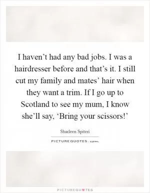 I haven’t had any bad jobs. I was a hairdresser before and that’s it. I still cut my family and mates’ hair when they want a trim. If I go up to Scotland to see my mum, I know she’ll say, ‘Bring your scissors!’ Picture Quote #1