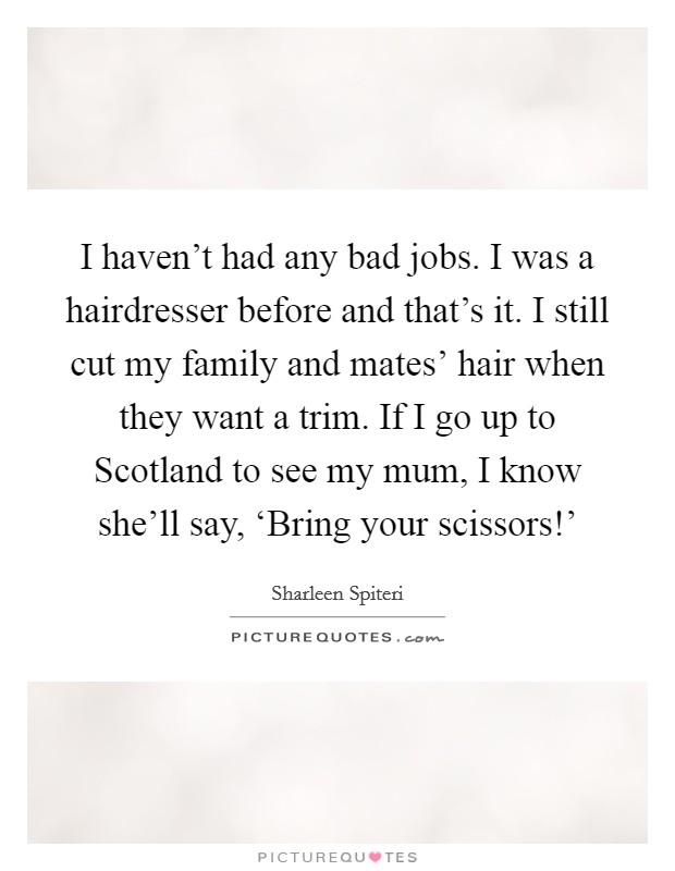 I haven't had any bad jobs. I was a hairdresser before and that's it. I still cut my family and mates' hair when they want a trim. If I go up to Scotland to see my mum, I know she'll say, ‘Bring your scissors!' Picture Quote #1