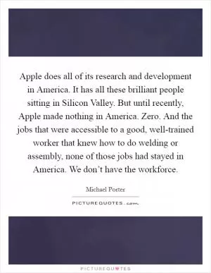 Apple does all of its research and development in America. It has all these brilliant people sitting in Silicon Valley. But until recently, Apple made nothing in America. Zero. And the jobs that were accessible to a good, well-trained worker that knew how to do welding or assembly, none of those jobs had stayed in America. We don’t have the workforce Picture Quote #1