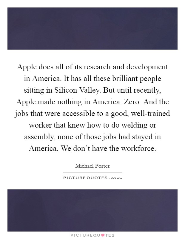 Apple does all of its research and development in America. It has all these brilliant people sitting in Silicon Valley. But until recently, Apple made nothing in America. Zero. And the jobs that were accessible to a good, well-trained worker that knew how to do welding or assembly, none of those jobs had stayed in America. We don't have the workforce Picture Quote #1