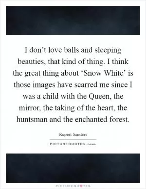 I don’t love balls and sleeping beauties, that kind of thing. I think the great thing about ‘Snow White’ is those images have scarred me since I was a child with the Queen, the mirror, the taking of the heart, the huntsman and the enchanted forest Picture Quote #1