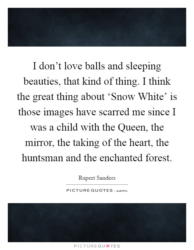 I don't love balls and sleeping beauties, that kind of thing. I think the great thing about ‘Snow White' is those images have scarred me since I was a child with the Queen, the mirror, the taking of the heart, the huntsman and the enchanted forest Picture Quote #1