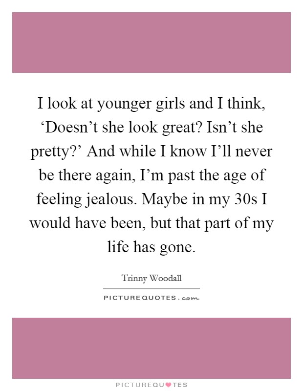 I look at younger girls and I think, ‘Doesn't she look great? Isn't she pretty?' And while I know I'll never be there again, I'm past the age of feeling jealous. Maybe in my 30s I would have been, but that part of my life has gone Picture Quote #1