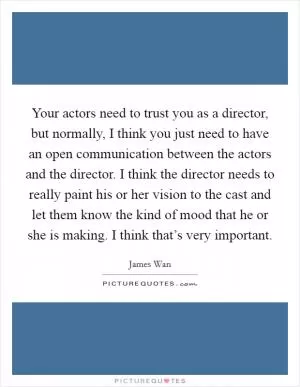 Your actors need to trust you as a director, but normally, I think you just need to have an open communication between the actors and the director. I think the director needs to really paint his or her vision to the cast and let them know the kind of mood that he or she is making. I think that’s very important Picture Quote #1