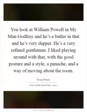 You look at William Powell in My Man Godfrey and he’s a butler in that and he’s very dapper. He’s a very refined gentleman. I liked playing around with that, with the good posture and a style, a panache, and a way of moving about the room Picture Quote #1