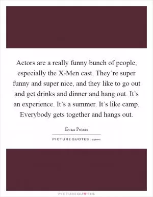 Actors are a really funny bunch of people, especially the X-Men cast. They’re super funny and super nice, and they like to go out and get drinks and dinner and hang out. It’s an experience. It’s a summer. It’s like camp. Everybody gets together and hangs out Picture Quote #1