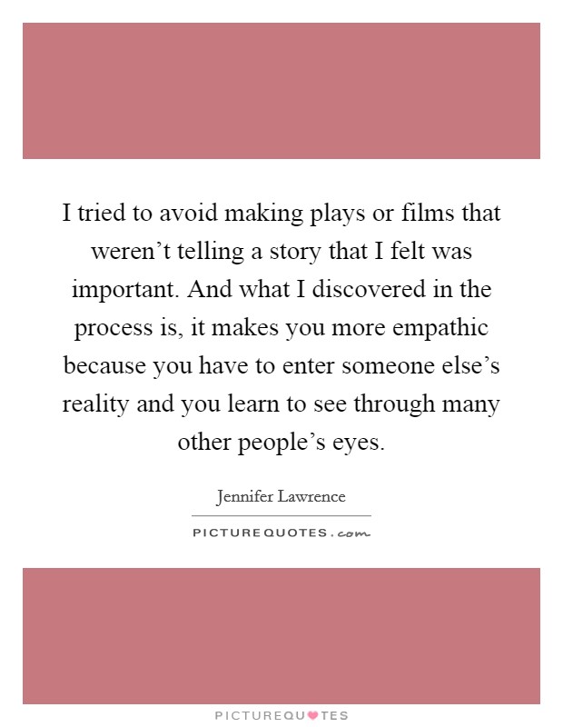 I tried to avoid making plays or films that weren't telling a story that I felt was important. And what I discovered in the process is, it makes you more empathic because you have to enter someone else's reality and you learn to see through many other people's eyes Picture Quote #1