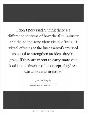 I don’t necessarily think there’s a difference in terms of how the film industry and the ad industry view visual effects. If visual effects (or the lack thereof) are used as a tool to strengthen an idea, they’re great. If they are meant to carry more of a load in the absence of a concept, they’re a waste and a distraction Picture Quote #1
