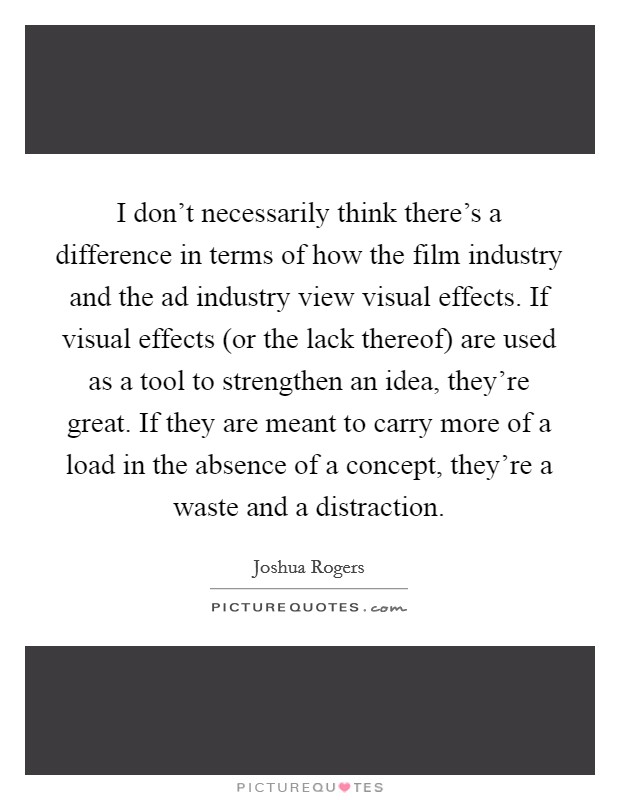 I don't necessarily think there's a difference in terms of how the film industry and the ad industry view visual effects. If visual effects (or the lack thereof) are used as a tool to strengthen an idea, they're great. If they are meant to carry more of a load in the absence of a concept, they're a waste and a distraction Picture Quote #1