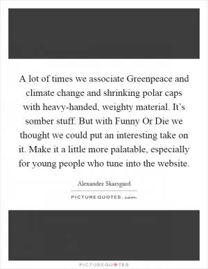 A lot of times we associate Greenpeace and climate change and shrinking polar caps with heavy-handed, weighty material. It’s somber stuff. But with Funny Or Die we thought we could put an interesting take on it. Make it a little more palatable, especially for young people who tune into the website Picture Quote #1