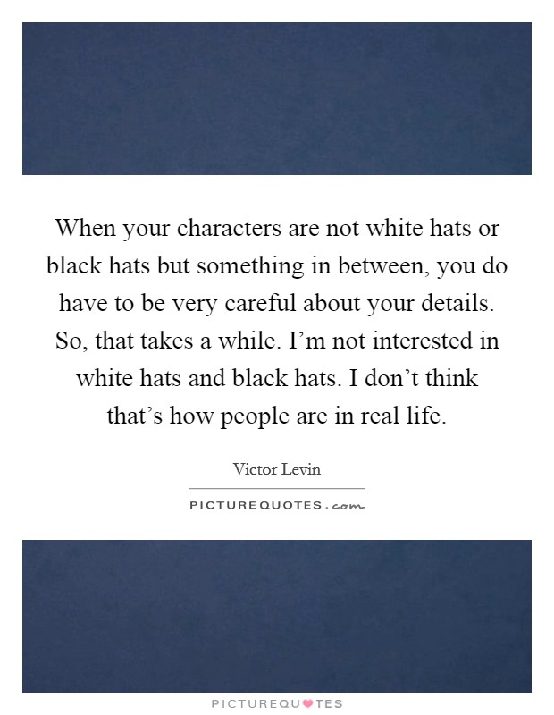When your characters are not white hats or black hats but something in between, you do have to be very careful about your details. So, that takes a while. I'm not interested in white hats and black hats. I don't think that's how people are in real life Picture Quote #1