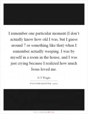 I remember one particular moment (I don’t actually know how old I was, but I guess around 7 or something like that) when I remember actually weeping. I was by myself in a room in the house, and I was just crying because I realized how much Jesus loved me Picture Quote #1