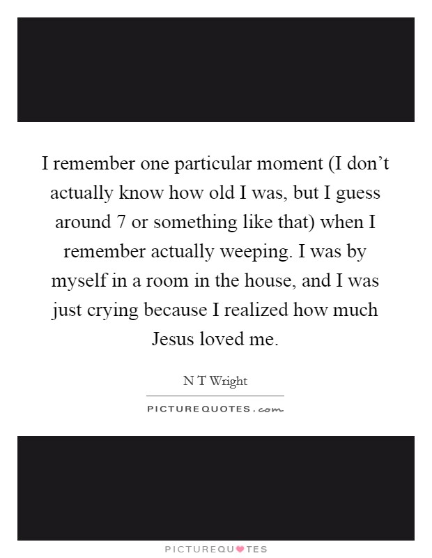 I remember one particular moment (I don't actually know how old I was, but I guess around 7 or something like that) when I remember actually weeping. I was by myself in a room in the house, and I was just crying because I realized how much Jesus loved me Picture Quote #1