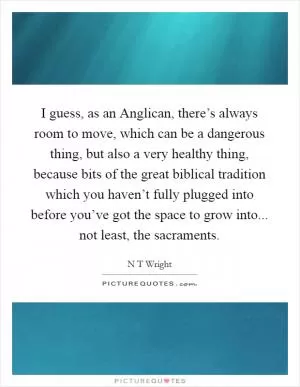I guess, as an Anglican, there’s always room to move, which can be a dangerous thing, but also a very healthy thing, because bits of the great biblical tradition which you haven’t fully plugged into before you’ve got the space to grow into... not least, the sacraments Picture Quote #1