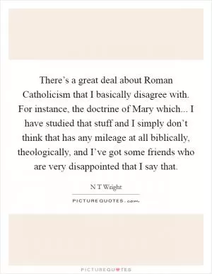 There’s a great deal about Roman Catholicism that I basically disagree with. For instance, the doctrine of Mary which... I have studied that stuff and I simply don’t think that has any mileage at all biblically, theologically, and I’ve got some friends who are very disappointed that I say that Picture Quote #1