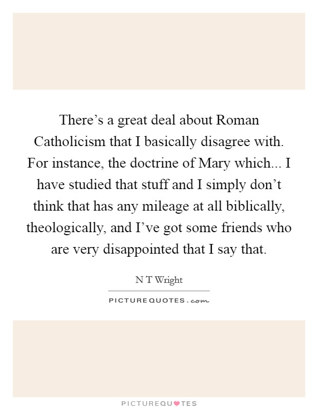 There's a great deal about Roman Catholicism that I basically disagree with. For instance, the doctrine of Mary which... I have studied that stuff and I simply don't think that has any mileage at all biblically, theologically, and I've got some friends who are very disappointed that I say that Picture Quote #1