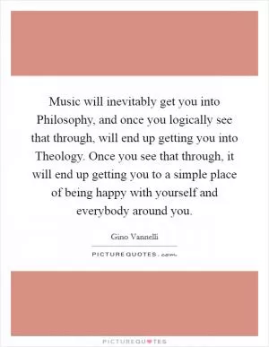 Music will inevitably get you into Philosophy, and once you logically see that through, will end up getting you into Theology. Once you see that through, it will end up getting you to a simple place of being happy with yourself and everybody around you Picture Quote #1