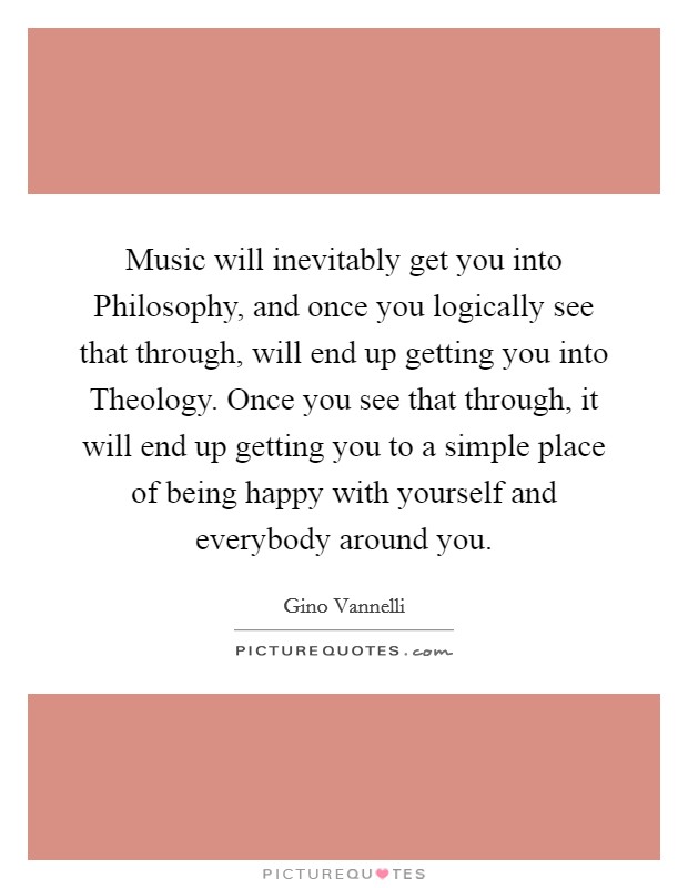 Music will inevitably get you into Philosophy, and once you logically see that through, will end up getting you into Theology. Once you see that through, it will end up getting you to a simple place of being happy with yourself and everybody around you Picture Quote #1