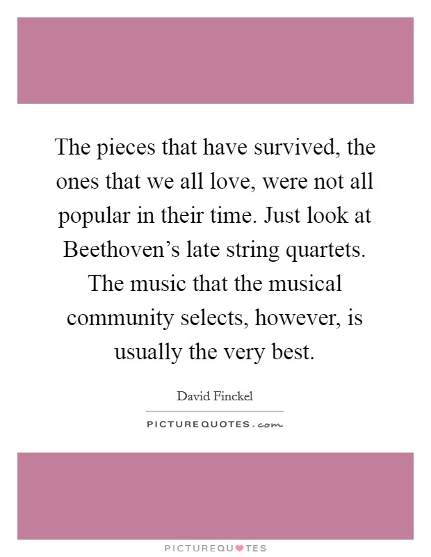 The pieces that have survived, the ones that we all love, were not all popular in their time. Just look at Beethoven's late string quartets. The music that the musical community selects, however, is usually the very best Picture Quote #1